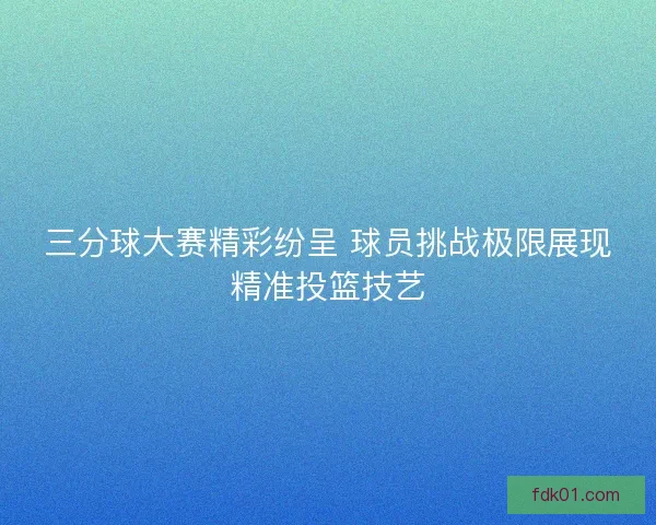 三分球大赛精彩纷呈 球员挑战极限展现精准投篮技艺