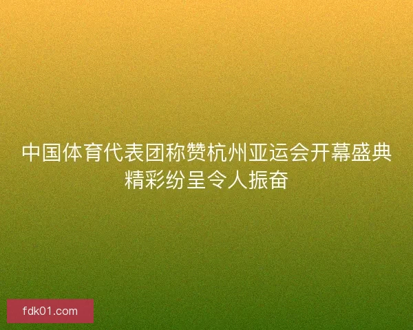 中国体育代表团称赞杭州亚运会开幕盛典精彩纷呈令人振奋