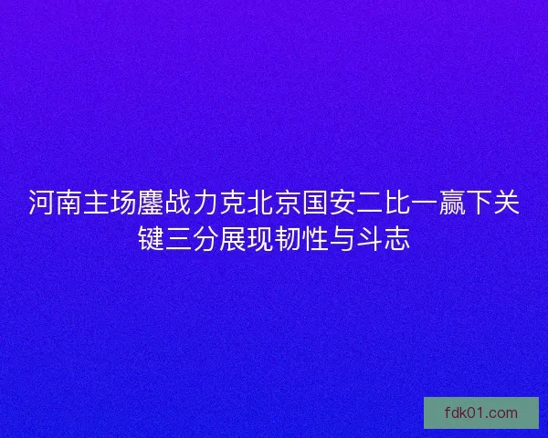 河南主场鏖战力克北京国安二比一赢下关键三分展现韧性与斗志