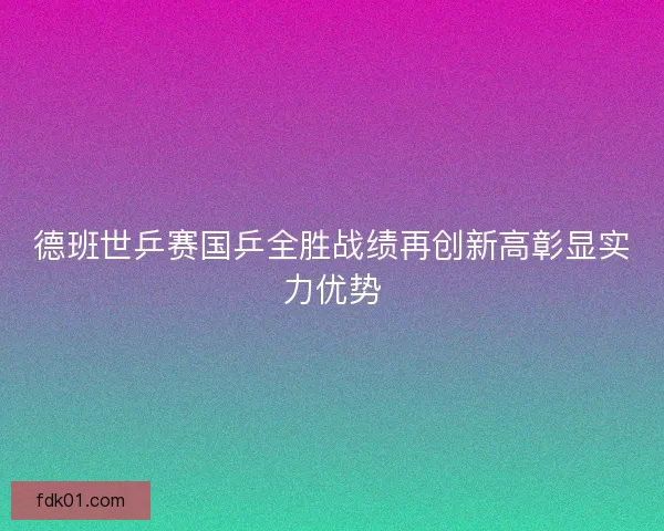 德班世乒赛国乒全胜战绩再创新高彰显实力优势
