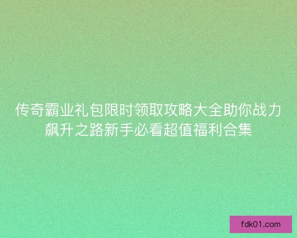 传奇霸业礼包限时领取攻略大全助你战力飙升之路新手必看超值福利合集