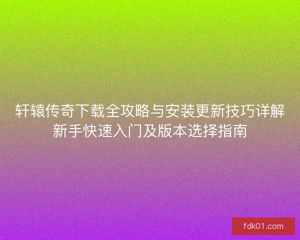 轩辕传奇下载全攻略与安装更新技巧详解新手快速入门及版本选择指南